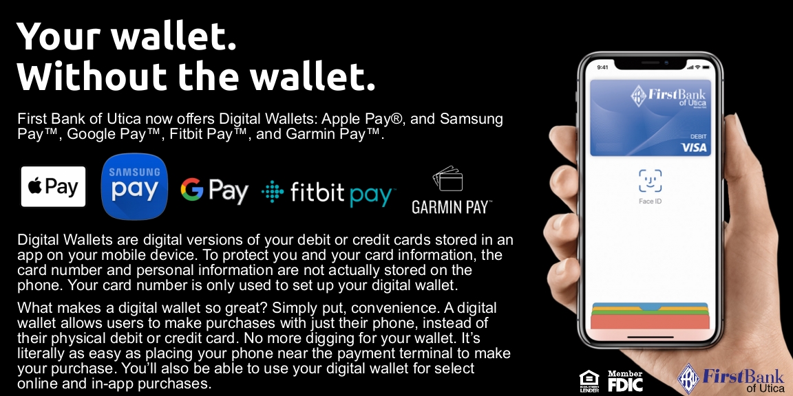 Your wallet. Without the wallet. First Bank of Utica now offers Digital Wallets: Apple Pay, and Samsung Pay, Google Pay, Fitbit Pay, and Garmin Pay. Digital Wallets are digital versions of your debit or credit cards stored in an app on  your mobile device. To protect you and your card information, the card number and personal information are not actually stored on the phone. Your card number is only used to set up your digital wallet. What makes a digital wallet so great? Simply put, convenience. A digital wallet allows users to make purchases with just their phone, instead of their physical debit or credit card. No more digging for your wallet. It's literally as easy as placing your phone near the payment terminal to make your purchase. You'll be able to use your digital wallet for select online and in-app purchases.
